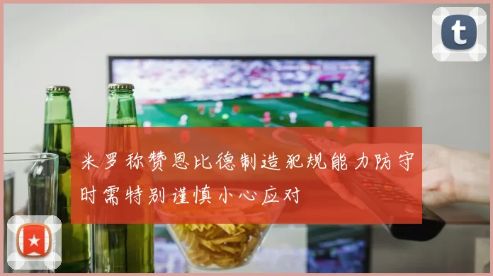 米罗称赞恩比德制造犯规能力防守时需特别谨慎小心应对