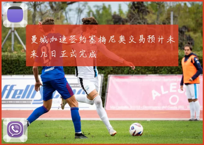 曼城加速签约塞梅尼奥交易预计未来几日正式完成