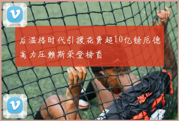 后温格时代引援花费超10亿镑厄德高力压赖斯荣登榜首