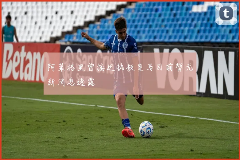 阿莱格里曾接近执教皇马目前暂无新消息透露