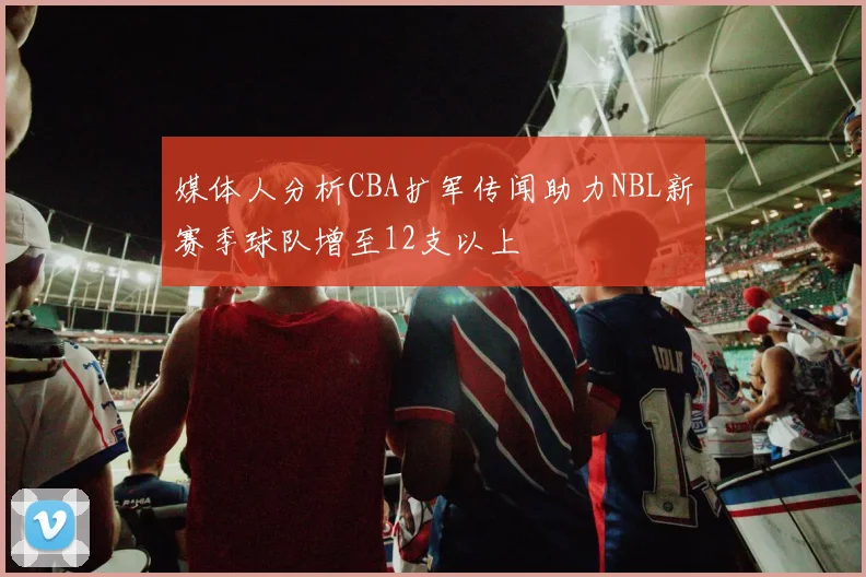 媒体人分析CBA扩军传闻助力NBL新赛季球队增至12支以上