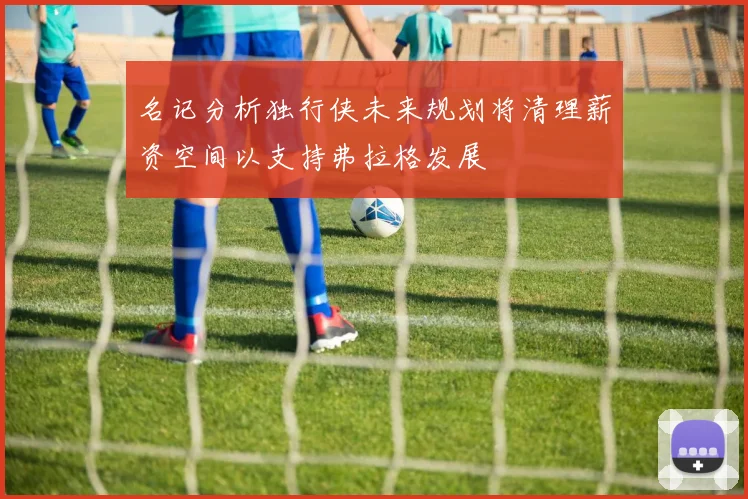 名记分析独行侠未来规划将清理薪资空间以支持弗拉格发展