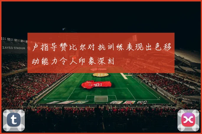 卢指导赞比尔对抗训练表现出色移动能力令人印象深刻