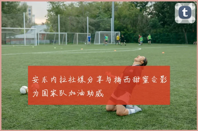 安东内拉社媒分享与梅西甜蜜合影为国家队加油助威