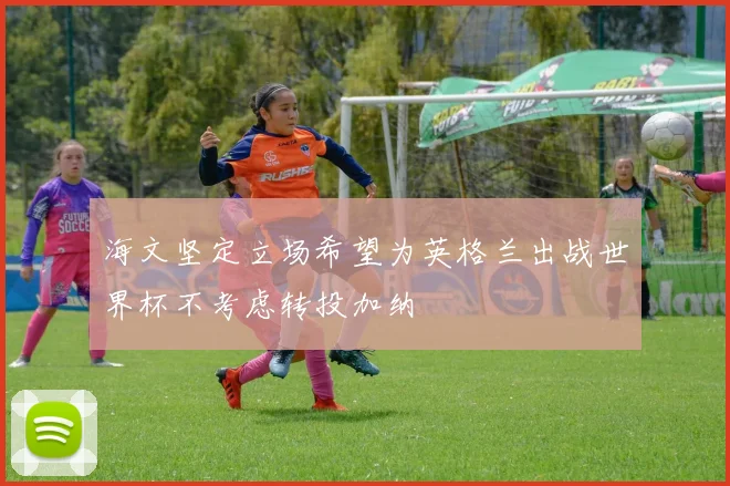 海文坚定立场希望为英格兰出战世界杯不考虑转投加纳