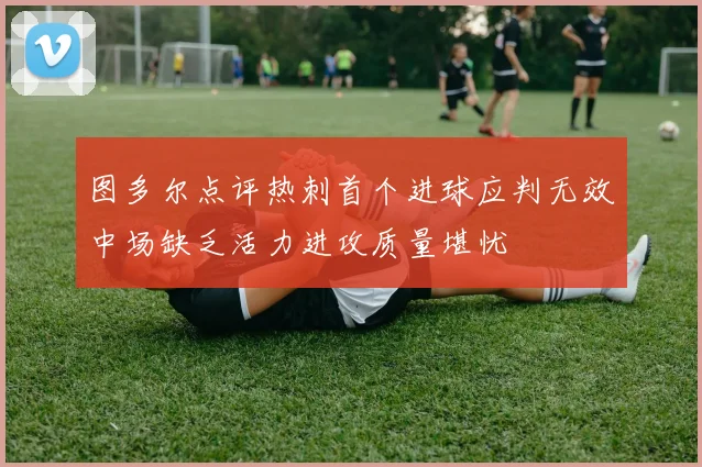 图多尔点评热刺首个进球应判无效中场缺乏活力进攻质量堪忧