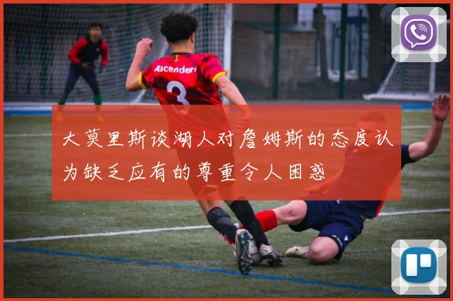 大莫里斯谈湖人对詹姆斯的态度认为缺乏应有的尊重令人困惑