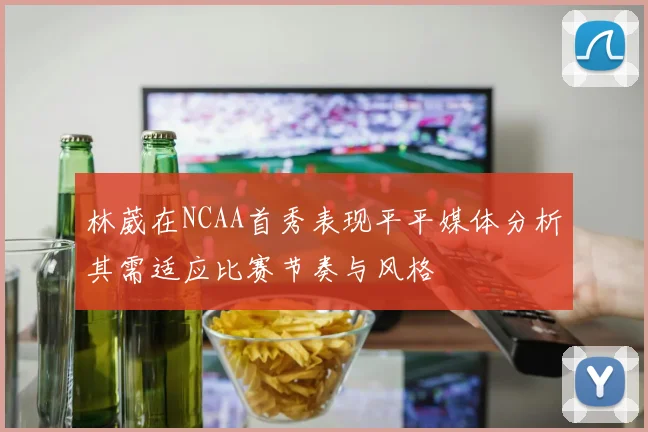 林葳在NCAA首秀表现平平媒体分析其需适应比赛节奏与风格