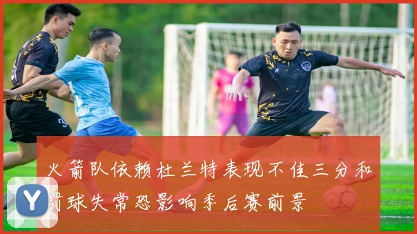 火箭队依赖杜兰特表现不佳三分和罚球失常恐影响季后赛前景