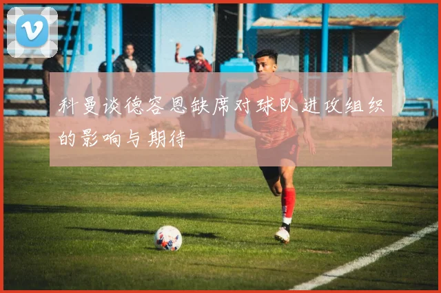 科曼谈德容恩缺席对球队进攻组织的影响与期待