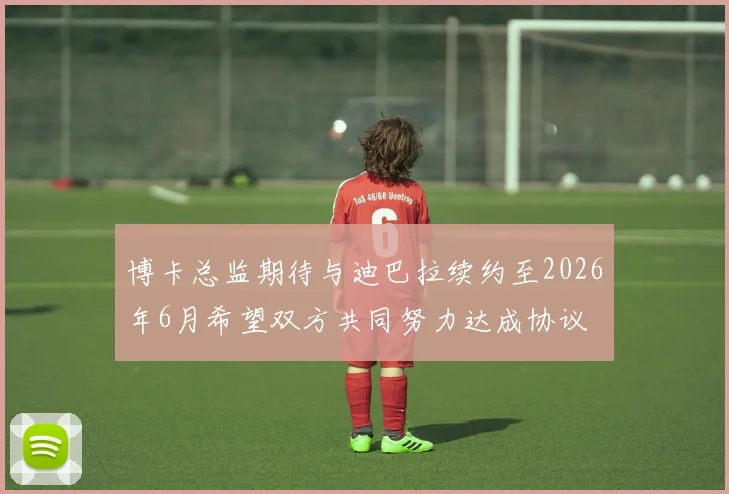 博卡总监期待与迪巴拉续约至2026年6月希望双方共同努力达成协议
