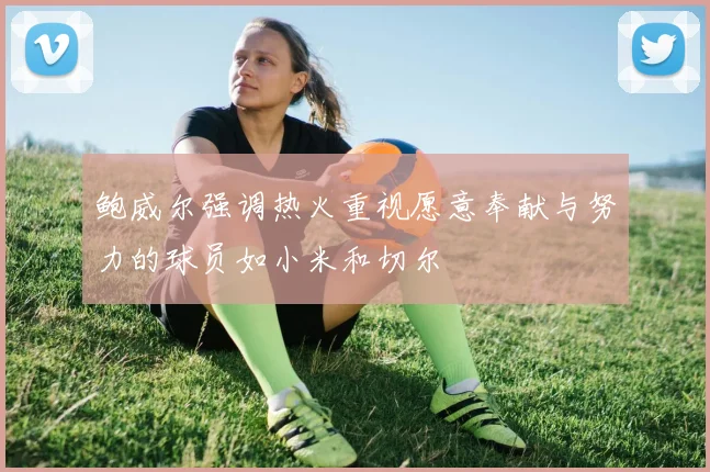 鲍威尔强调热火重视愿意奉献与努力的球员如小米和切尔