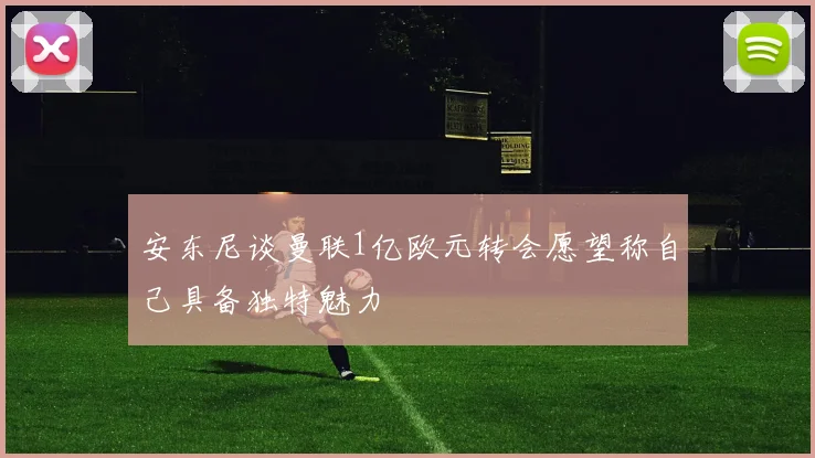 安东尼谈曼联1亿欧元转会愿望称自己具备独特魅力