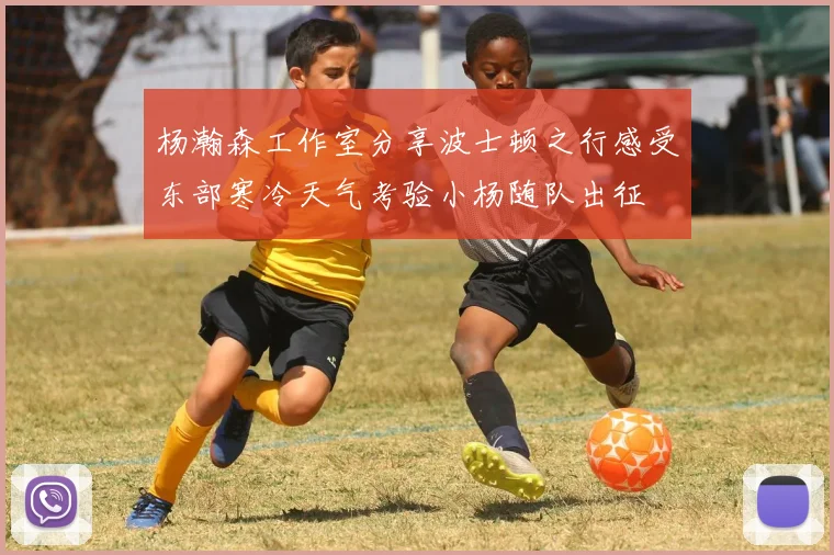 杨瀚森工作室分享波士顿之行感受东部寒冷天气考验小杨随队出征