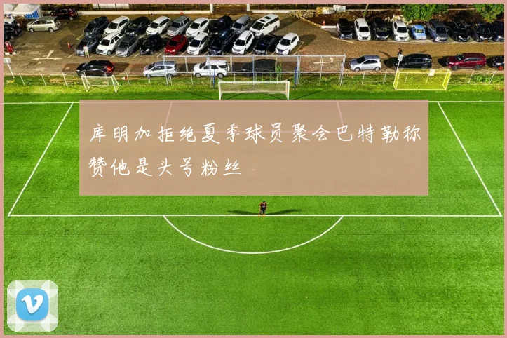 库明加拒绝夏季球员聚会巴特勒称赞他是头号粉丝