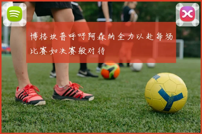 博格坎普呼吁阿森纳全力以赴每场比赛如决赛般对待