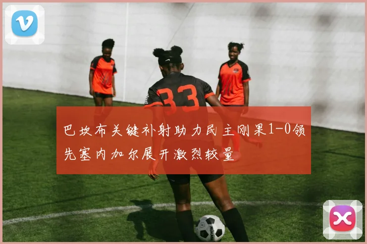 巴坎布关键补射助力民主刚果1-0领先塞内加尔展开激烈较量