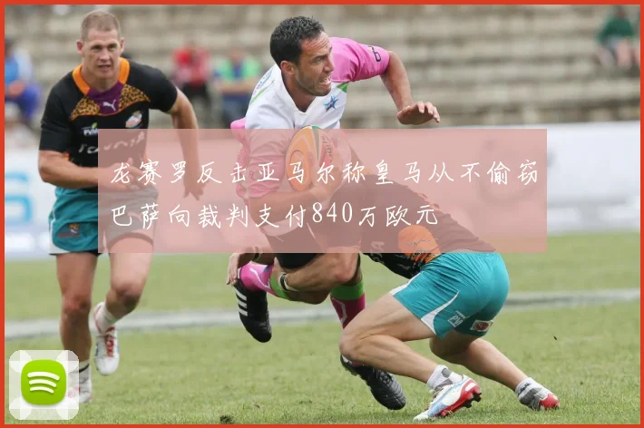 龙赛罗反击亚马尔称皇马从不偷窃巴萨向裁判支付840万欧元