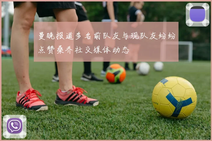 曼晚报道多名前队友与现队友纷纷点赞桑乔社交媒体动态