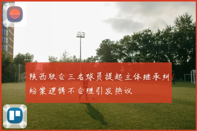 陕西联合三名球员提起主体继承纠纷案逻辑不合理引发热议