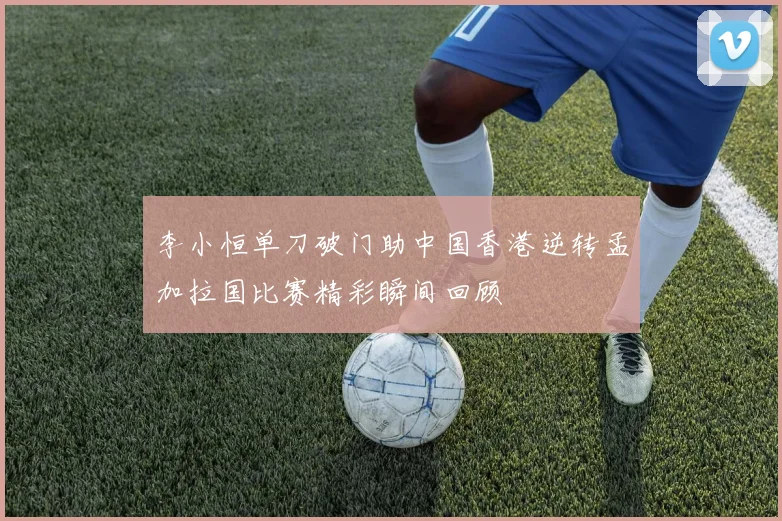 李小恒单刀破门助中国香港逆转孟加拉国比赛精彩瞬间回顾