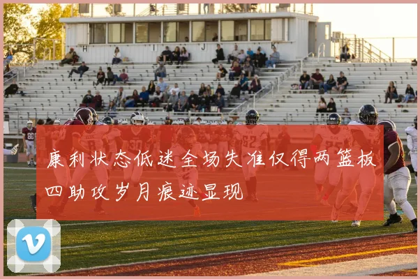 康利状态低迷全场失准仅得两篮板四助攻岁月痕迹显现