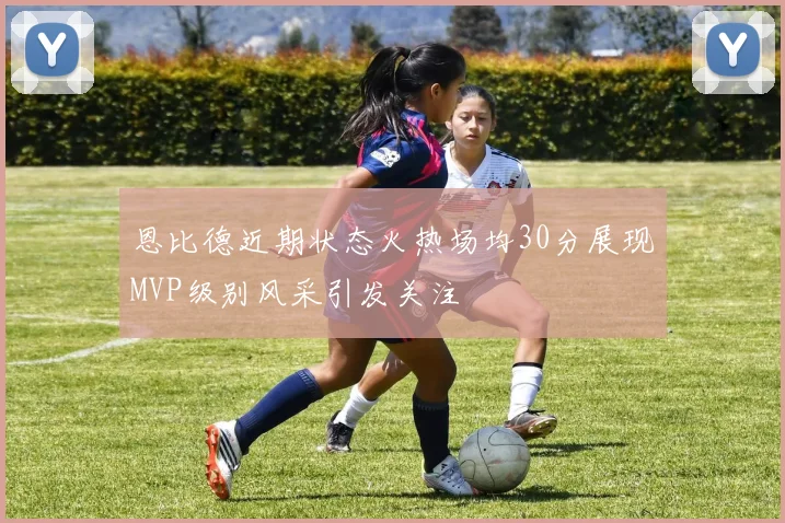 恩比德近期状态火热场均30分展现MVP级别风采引发关注