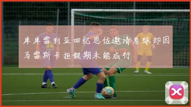 库库雷利亚回忆恩佐邀请看球却因马雷斯卡拒假期未能成行