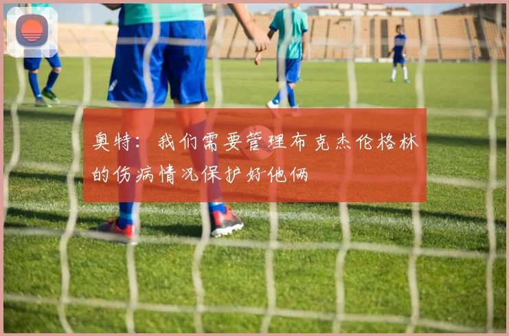 奥特：我们需要管理布克杰伦格林的伤病情况保护好他俩