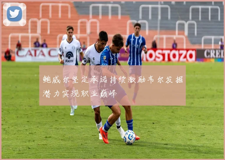 鲍威尔坚定承诺持续激励韦尔发掘潜力实现职业巅峰
