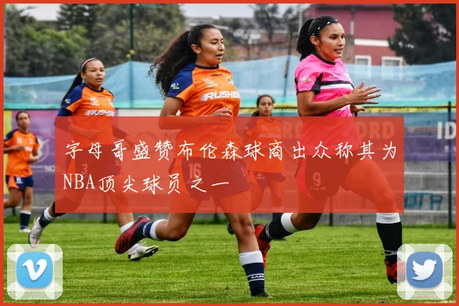 字母哥盛赞布伦森球商出众称其为NBA顶尖球员之一
