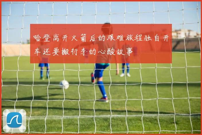 哈登离开火箭后的艰难旅程独自开车还要搬行李的心酸故事