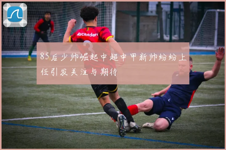 85后少帅崛起中超中甲新帅纷纷上任引发关注与期待