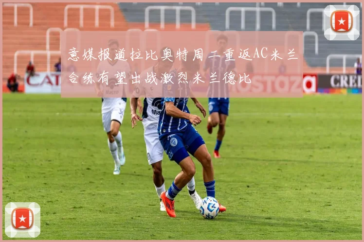 意媒报道拉比奥特周二重返AC米兰合练有望出战激烈米兰德比