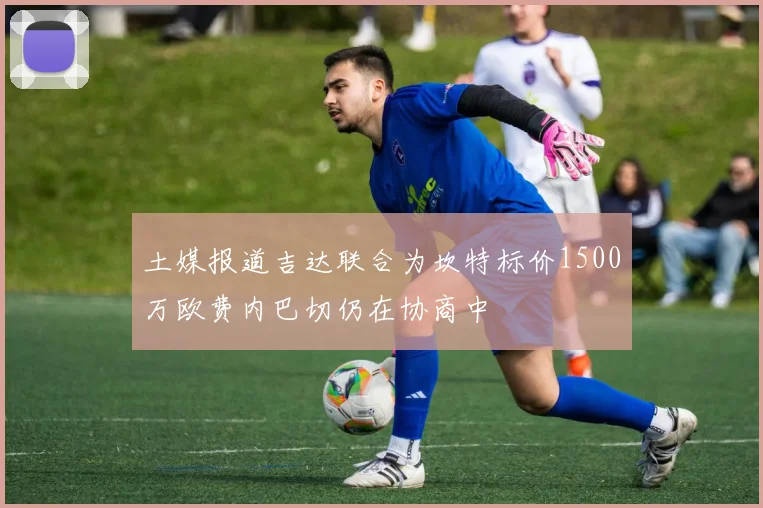 土媒报道吉达联合为坎特标价1500万欧费内巴切仍在协商中