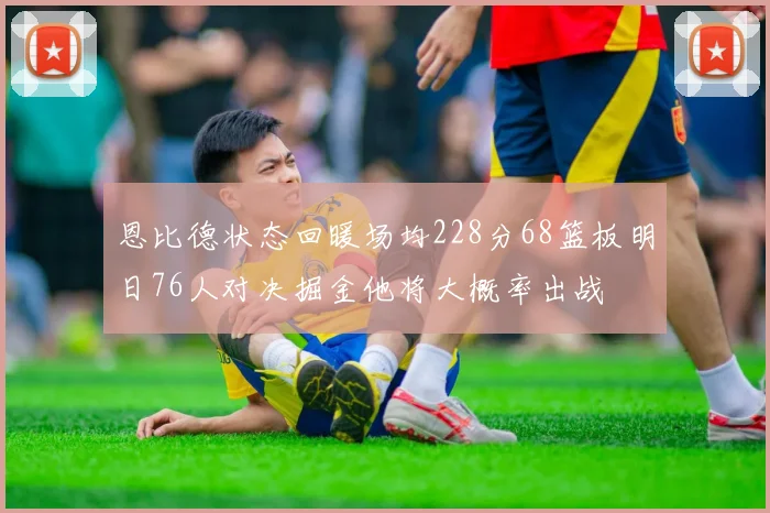 恩比德状态回暖场均228分68篮板明日76人对决掘金他将大概率出战
