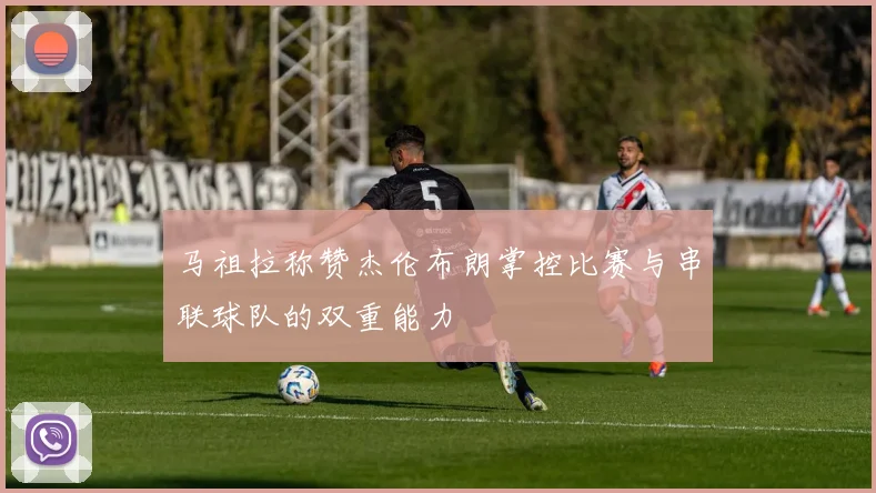 马祖拉称赞杰伦布朗掌控比赛与串联球队的双重能力