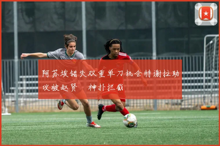 阿苏埃错失双重单刀机会特谢拉助攻被赵贤祐神扑拦截