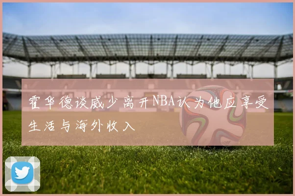 霍华德谈威少离开NBA认为他应享受生活与海外收入