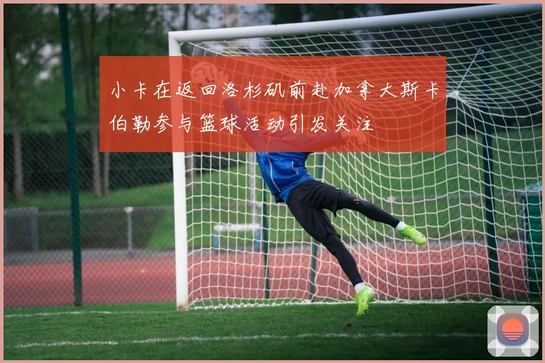 小卡在返回洛杉矶前赴加拿大斯卡伯勒参与篮球活动引发关注
