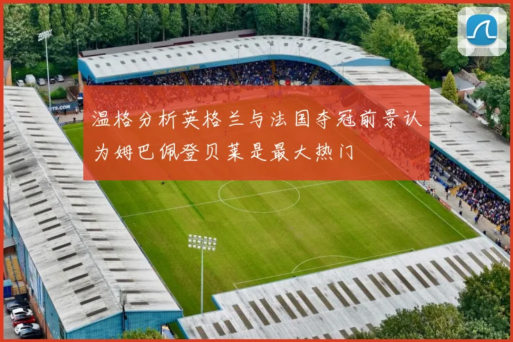 温格分析英格兰与法国夺冠前景认为姆巴佩登贝莱是最大热门