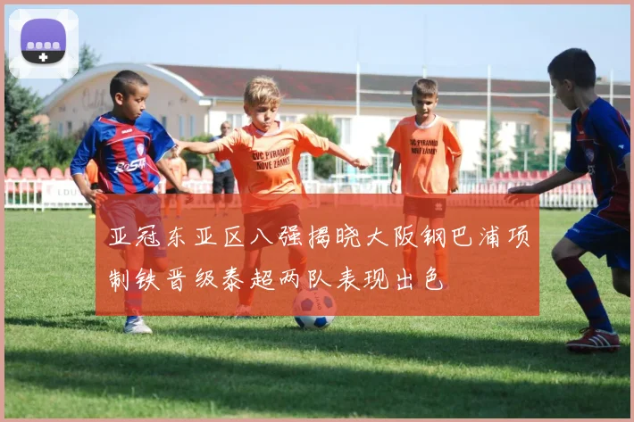 亚冠东亚区八强揭晓大阪钢巴浦项制铁晋级泰超两队表现出色