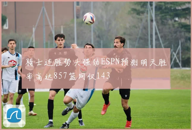 骑士连胜势头强劲ESPN预测明天胜率高达857篮网仅143