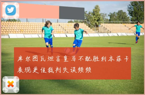 库尔图瓦坦言皇马不配胜利本菲卡表现更佳裁判失误频频