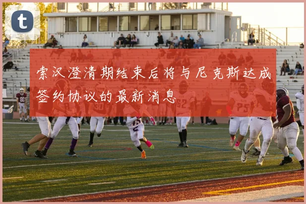 索汉澄清期结束后将与尼克斯达成签约协议的最新消息