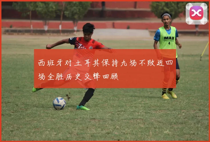 西班牙对土耳其保持九场不败近四场全胜历史交锋回顾