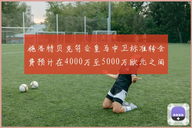 施洛特贝克符合皇马中卫标准转会费预计在4000万至5000万欧元之间