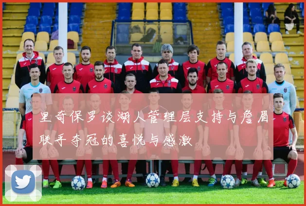 里奇保罗谈湖人管理层支持与詹眉联手夺冠的喜悦与感激