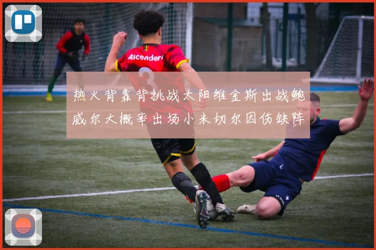 热火背靠背挑战太阳维金斯出战鲍威尔大概率出场小米切尔因伤缺阵